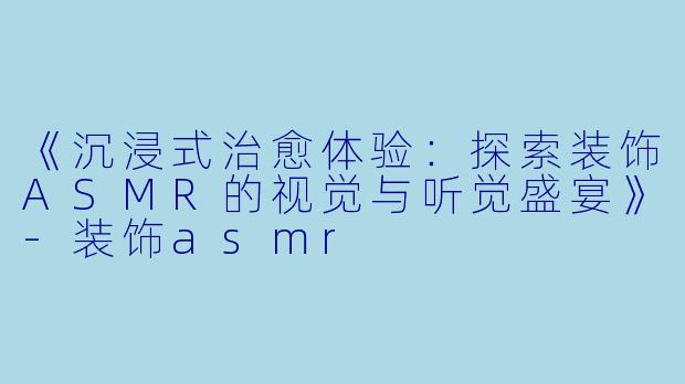 《沉浸式治愈体验：探索装饰ASMR的视觉与听觉盛宴》-装饰asmr