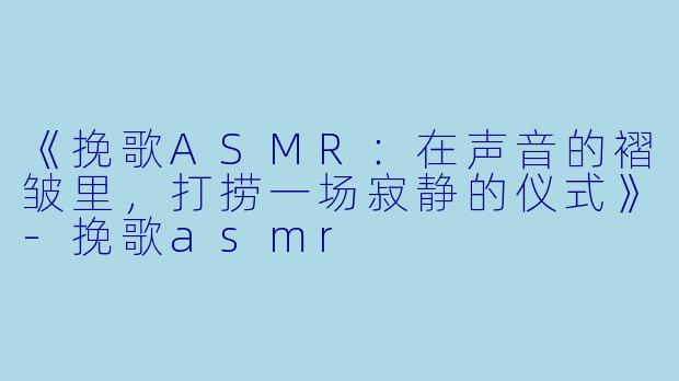 《挽歌ASMR：在声音的褶皱里，打捞一场寂静的仪式》-挽歌asmr