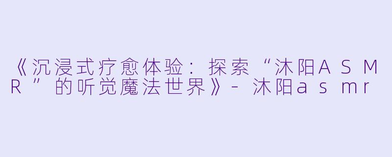 《沉浸式疗愈体验:探索“沐阳ASMR”的听觉魔法世界》