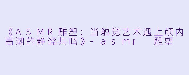 《ASMR雕塑：当触觉艺术遇上颅内高潮的静谧共鸣》-asmr 雕塑