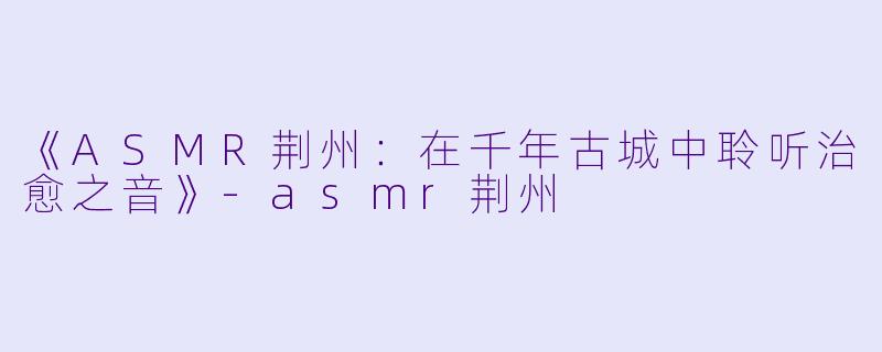 《ASMR荆州：在千年古城中聆听治愈之音》-asmr荆州