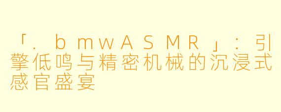 「.bmwASMR」：引擎低鸣与精密机械的沉浸式感官盛宴