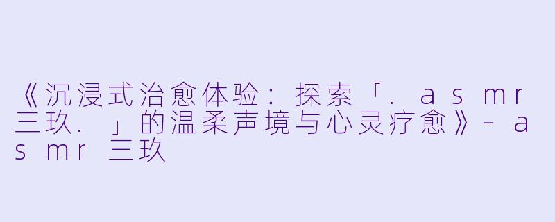 《沉浸式治愈体验：探索「.asmr三玖.」的温柔声境与心灵疗愈》-asmr三玖