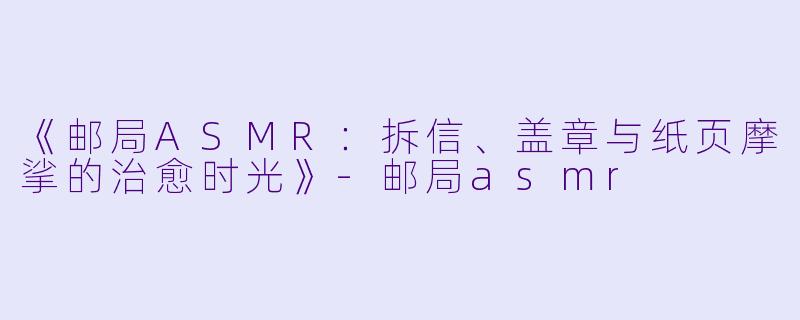《邮局ASMR:拆信、盖章与纸页摩挲的治愈时光》