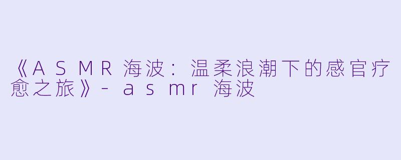 《ASMR海波：温柔浪潮下的感官疗愈之旅》-asmr海波