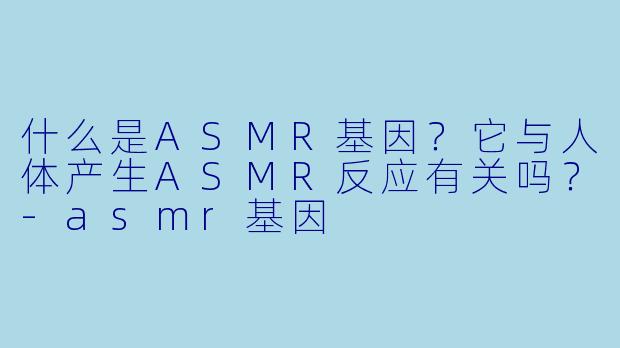 什么是ASMR基因?它与人体产生ASMR反应有关吗?