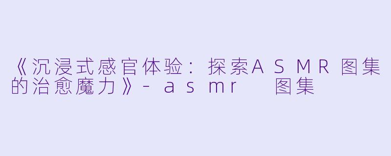 《沉浸式感官体验：探索ASMR图集的治愈魔力》-asmr 图集
