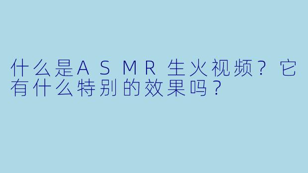 什么是ASMR生火视频?它有什么特别的效果吗?