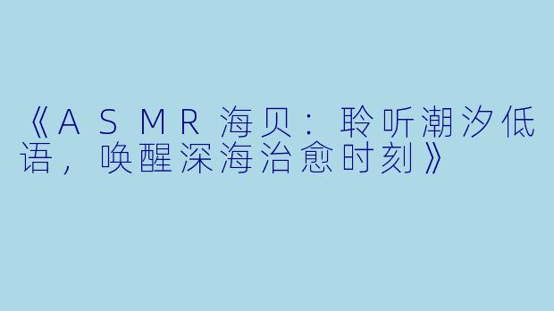 《ASMR海贝:聆听潮汐低语,唤醒深海治愈时刻》