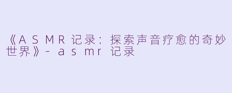 《ASMR记录：探索声音疗愈的奇妙世界》-asmr记录