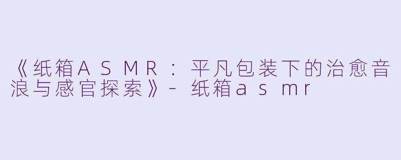 《纸箱ASMR:平凡包装下的治愈音浪与感官探索》