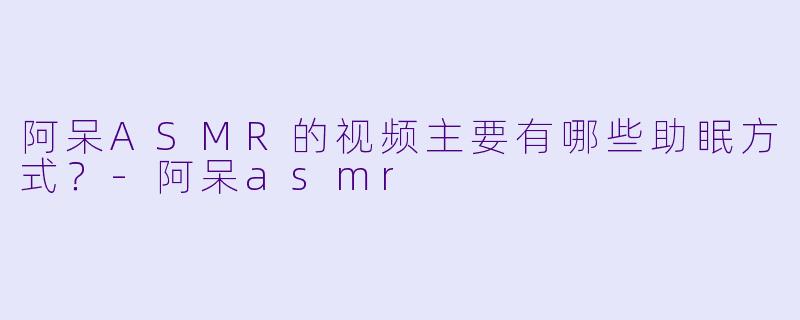阿呆ASMR的视频主要有哪些助眠方式？