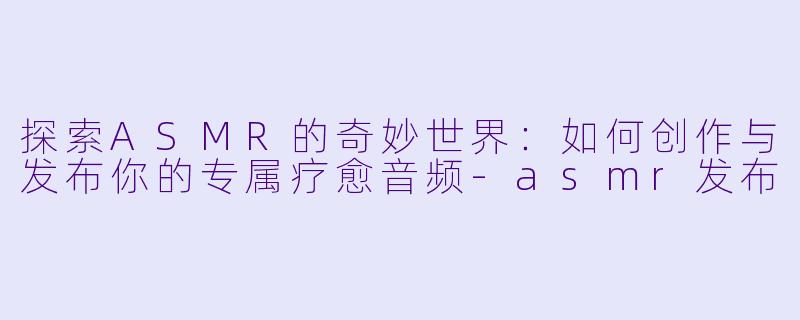 探索ASMR的奇妙世界：如何创作与发布你的专属疗愈音频-asmr发布