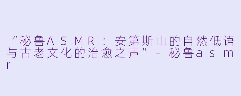 “秘鲁ASMR：安第斯山的自然低语与古老文化的治愈之声”-秘鲁asmr