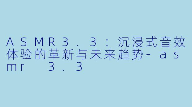ASMR3.3：沉浸式音效体验的革新与未来趋势-asmr 3.3