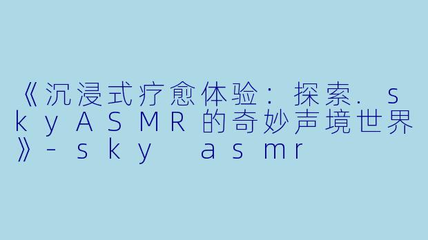 《沉浸式疗愈体验：探索.skyASMR的奇妙声境世界》-sky asmr