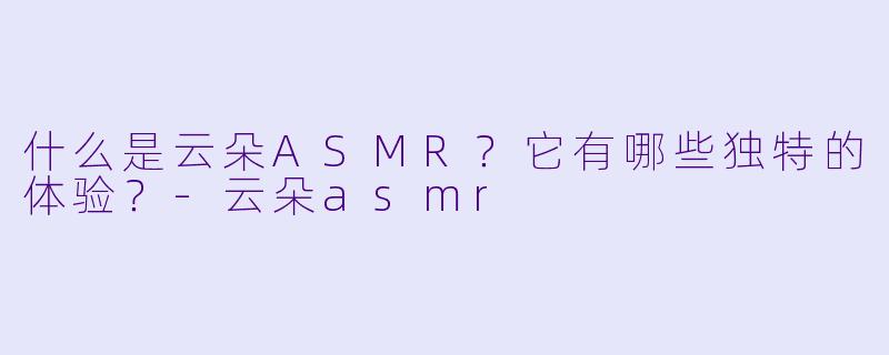 什么是云朵ASMR?它有哪些独特的体验?
