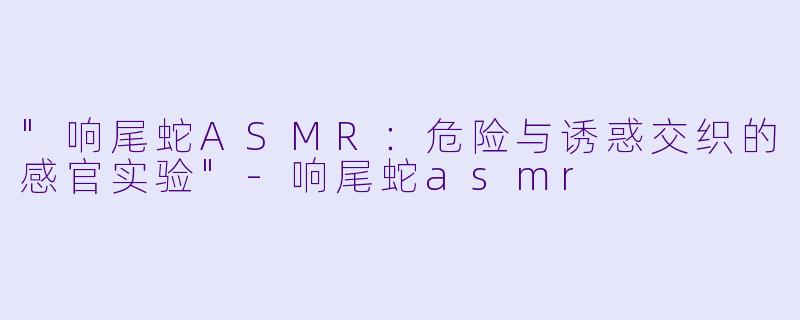 "响尾蛇ASMR:危险与诱惑交织的感官实验"