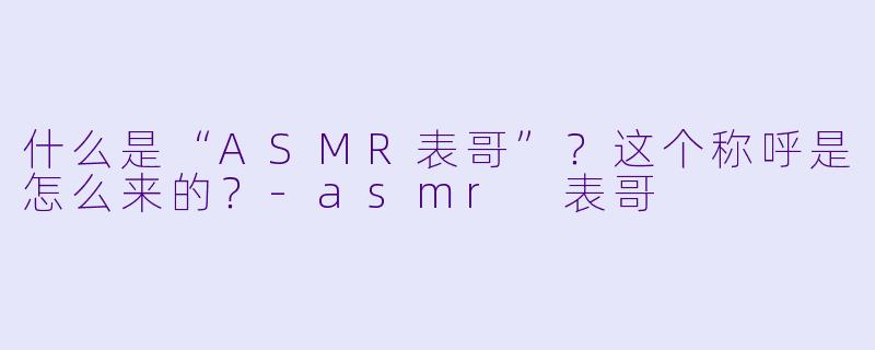 什么是“ASMR表哥”?这个称呼是怎么来的?