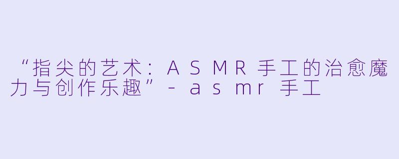 “指尖的艺术：ASMR手工的治愈魔力与创作乐趣”-asmr手工