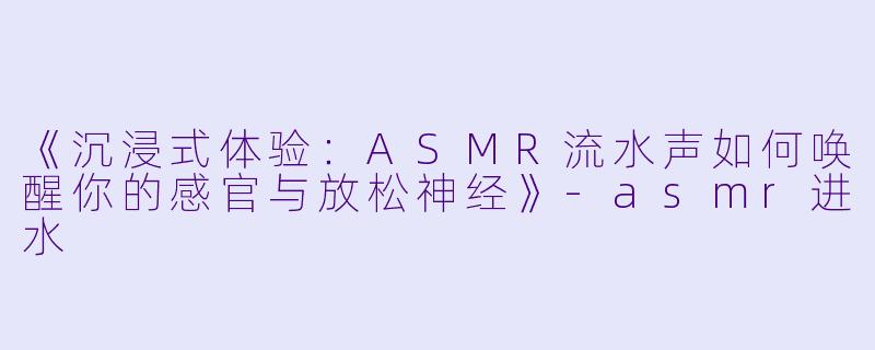 《沉浸式体验：ASMR流水声如何唤醒你的感官与放松神经》-asmr进水