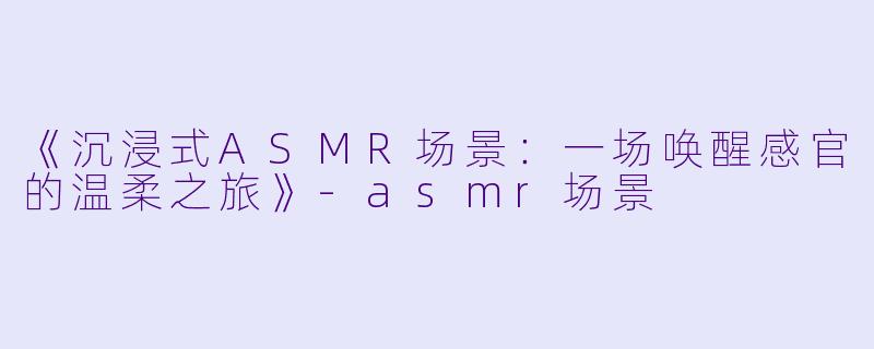 《沉浸式ASMR场景：一场唤醒感官的温柔之旅》-asmr场景