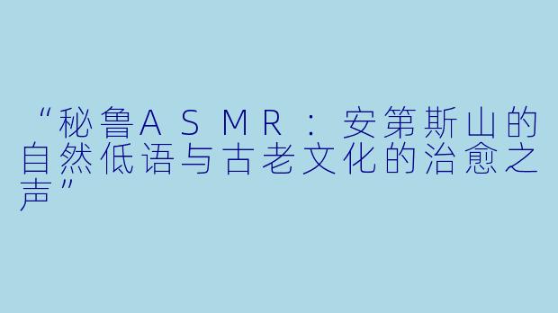 “秘鲁ASMR:安第斯山的自然低语与古老文化的治愈之声”