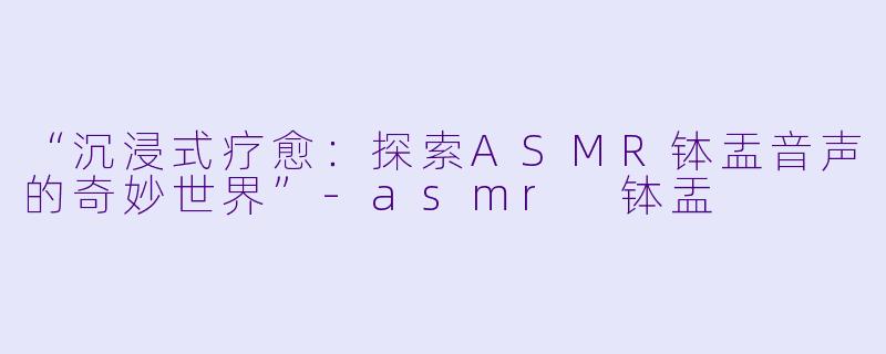 “沉浸式疗愈：探索ASMR钵盂音声的奇妙世界”-asmr 钵盂