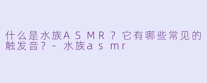什么是水族ASMR？它有哪些常见的触发音？