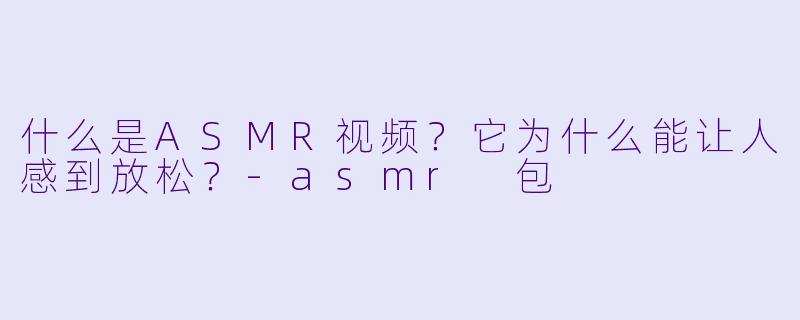什么是ASMR视频?它为什么能让人感到放松?