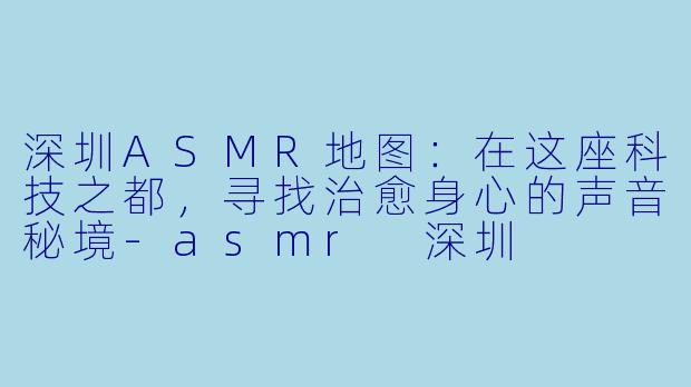 深圳ASMR地图:在这座科技之都,寻找治愈身心的声音秘境