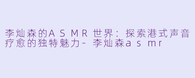 李灿森的ASMR世界:探索港式声音疗愈的独特魅力