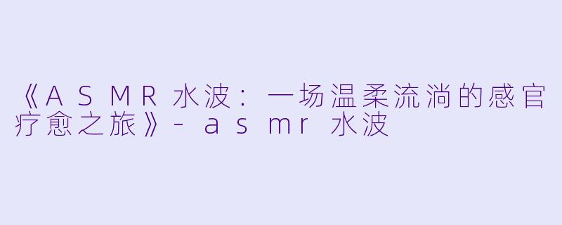 《ASMR水波：一场温柔流淌的感官疗愈之旅》-asmr水波