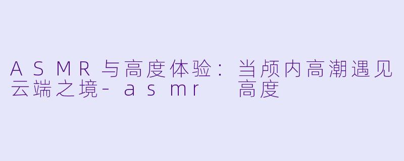 ASMR与高度体验：当颅内高潮遇见云端之境-asmr 高度