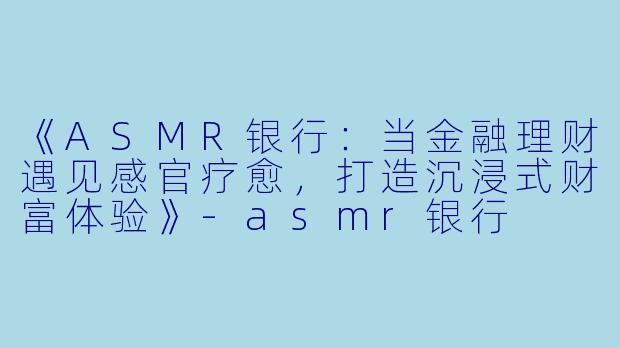 《ASMR银行:当金融理财遇见感官疗愈,打造沉浸式财富体验》