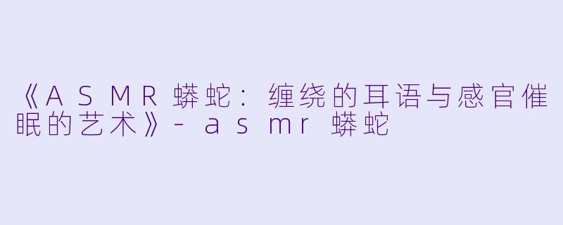 《ASMR蟒蛇：缠绕的耳语与感官催眠的艺术》-asmr蟒蛇