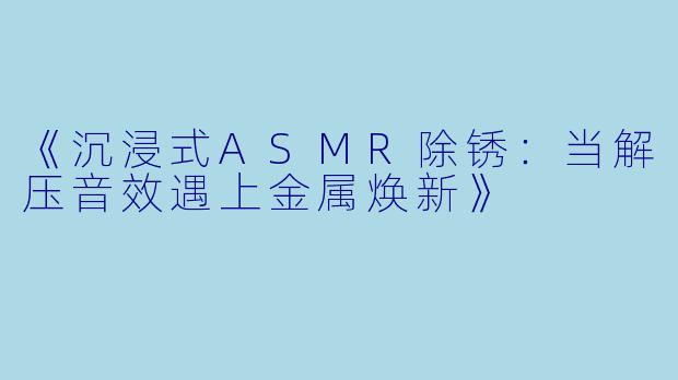 《沉浸式ASMR除锈：当解压音效遇上金属焕新》
