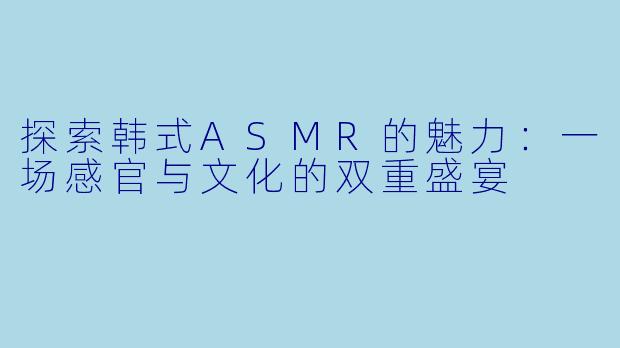 探索韩式ASMR的魅力：一场感官与文化的双重盛宴
