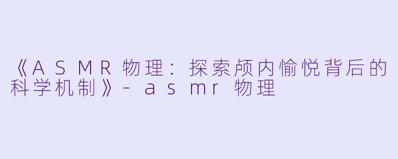 《ASMR物理：探索颅内愉悦背后的科学机制》-asmr物理