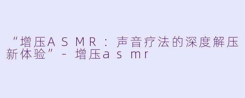 “增压ASMR：声音疗法的深度解压新体验”-增压asmr