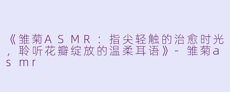 《雏菊ASMR：指尖轻触的治愈时光，聆听花瓣绽放的温柔耳语》