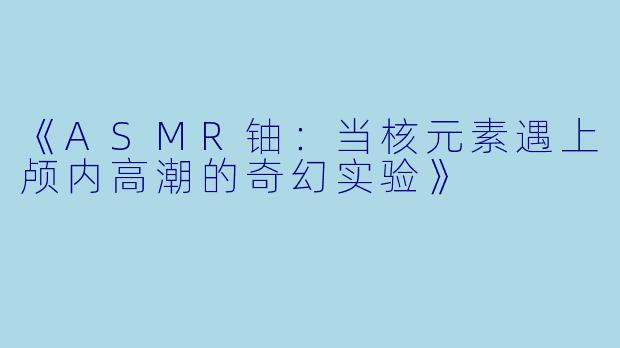 《ASMR铀：当核元素遇上颅内高潮的奇幻实验》