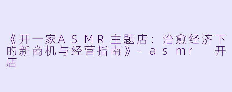 《开一家ASMR主题店：治愈经济下的新商机与经营指南》-asmr 开店
