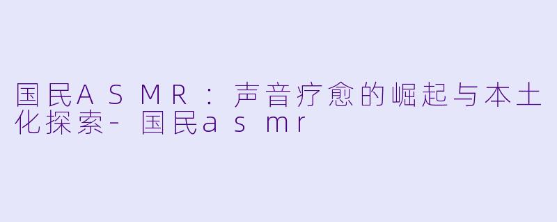 国民ASMR：声音疗愈的崛起与本土化探索-国民asmr