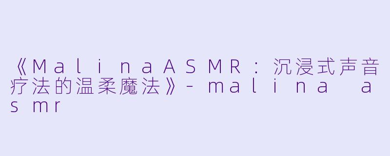 《MalinaASMR：沉浸式声音疗法的温柔魔法》-malina asmr