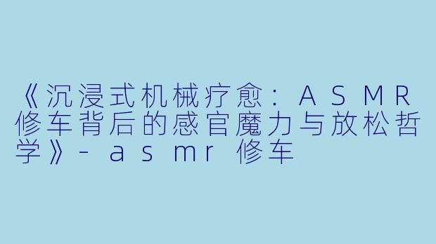 《沉浸式机械疗愈：ASMR修车背后的感官魔力与放松哲学》-asmr修车