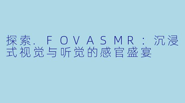 探索.FOVASMR:沉浸式视觉与听觉的感官盛宴