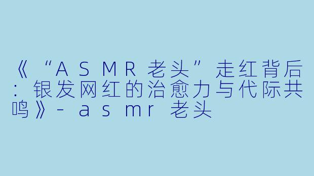 《“ASMR老头”走红背后：银发网红的治愈力与代际共鸣》