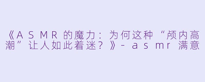 《ASMR的魔力:为何这种“颅内高潮”让人如此着迷?》