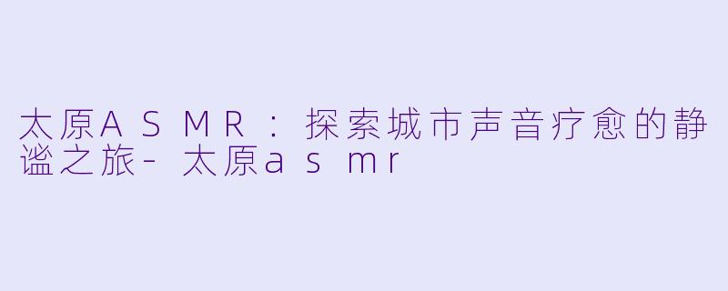 太原ASMR：探索城市声音疗愈的静谧之旅-太原asmr